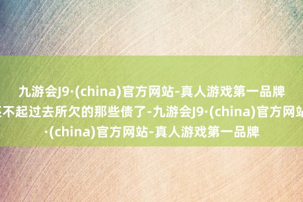 九游会J9·(china)官方网站-真人游戏第一品牌如今再也无须惦记还不起过去所欠的那些债了-九游会J9·(china)官方网站-真人游戏第一品牌