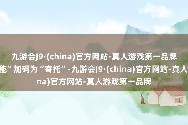 九游会J9·(china)官方网站-真人游戏第一品牌艾铁成将“产能”加码为“寄托”-九游会J9·(china)官方网站-真人游戏第一品牌