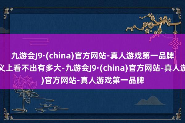 九游会J9·(china)官方网站-真人游戏第一品牌这个数字名义上看不出有多大-九游会J9·(china)官方网站-真人游戏第一品牌