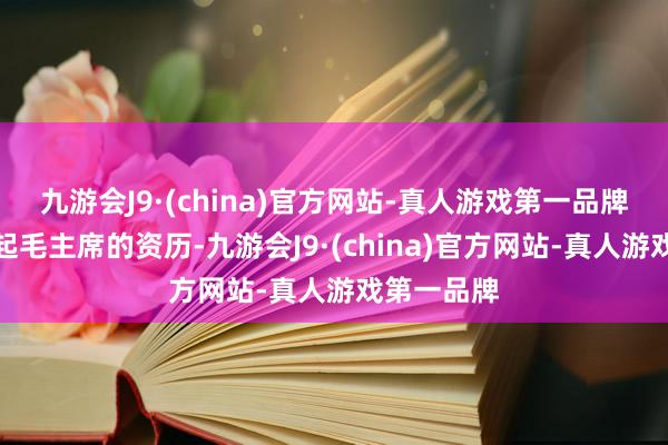 九游会J9·(china)官方网站-真人游戏第一品牌他遥远记起毛主席的资历-九游会J9·(china)官方网站-真人游戏第一品牌