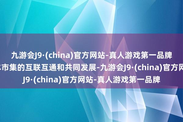 九游会J9·(china)官方网站-真人游戏第一品牌促进了内地与香港成本市集的互联互通和共同发展-九游会J9·(china)官方网站-真人游戏第一品牌