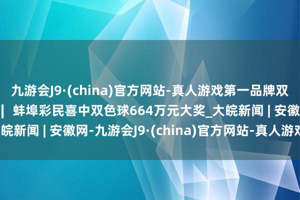 九游会J9·(china)官方网站-真人游戏第一品牌双色球第2024089期 ∣ 蚌埠彩民喜中双色球664万元大奖_大皖新闻 | 安徽网-九游会J9·(china)官方网站-真人游戏第一品牌