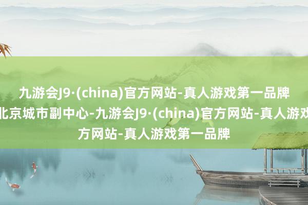 九游会J9·(china)官方网站-真人游戏第一品牌臆想配置北京城市副中心-九游会J9·(china)官方网站-真人游戏第一品牌