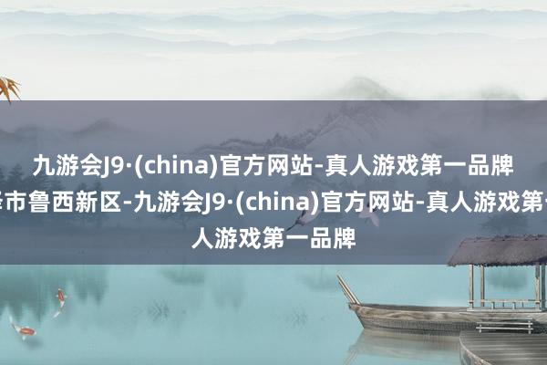 九游会J9·(china)官方网站-真人游戏第一品牌　　在菏泽市鲁西新区-九游会J9·(china)官方网站-真人游戏第一品牌