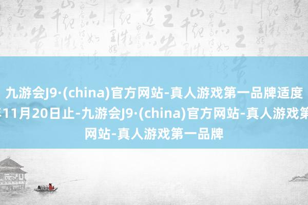 九游会J9·(china)官方网站-真人游戏第一品牌适度2024年11月20日止-九游会J9·(china)官方网站-真人游戏第一品牌