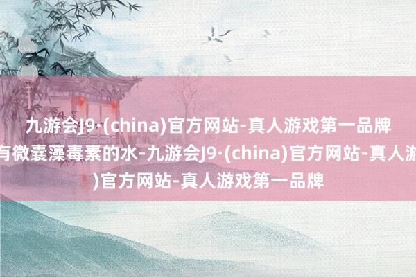 九游会J9·(china)官方网站-真人游戏第一品牌如果饮用含有微囊藻毒素的水-九游会J9·(china)官方网站-真人游戏第一品牌