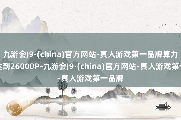 九游会J9·(china)官方网站-真人游戏第一品牌算力领域达到26000P-九游会J9·(china)官方网站-真人游戏第一品牌