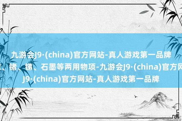 九游会J9·(china)官方网站-真人游戏第一品牌拒接向好意思国出口镓、锗、锑、石墨等两用物项-九游会J9·(china)官方网站-真人游戏第一品牌