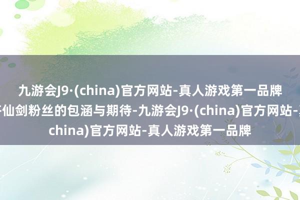 九游会J9·(china)官方网站-真人游戏第一品牌便马上焚烧了大齐仙剑粉丝的包涵与期待-九游会J9·(china)官方网站-真人游戏第一品牌