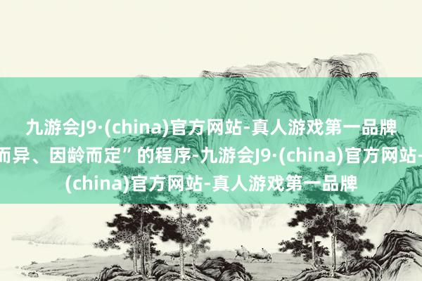 九游会J9·(china)官方网站-真人游戏第一品牌按照“因东说念主而异、因龄而定”的程序-九游会J9·(china)官方网站-真人游戏第一品牌