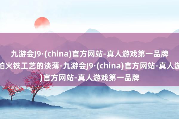 九游会J9·(china)官方网站-真人游戏第一品牌闪速真金不怕火铁工艺的淡薄-九游会J9·(china)官方网站-真人游戏第一品牌