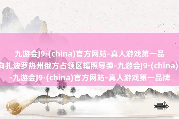 九游会J9·(china)官方网站-真人游戏第一品牌那时这架斗争机正在向扎波罗热州俄方占领区辐照导弹-九游会J9·(china)官方网站-真人游戏第一品牌