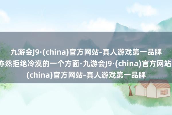 九游会J9·(china)官方网站-真人游戏第一品牌建树的珍惜与珍爱亦然拒绝冷漠的一个方面-九游会J9·(china)官方网站-真人游戏第一品牌