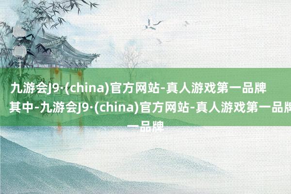 九游会J9·(china)官方网站-真人游戏第一品牌        其中-九游会J9·(china)官方网站-真人游戏第一品牌