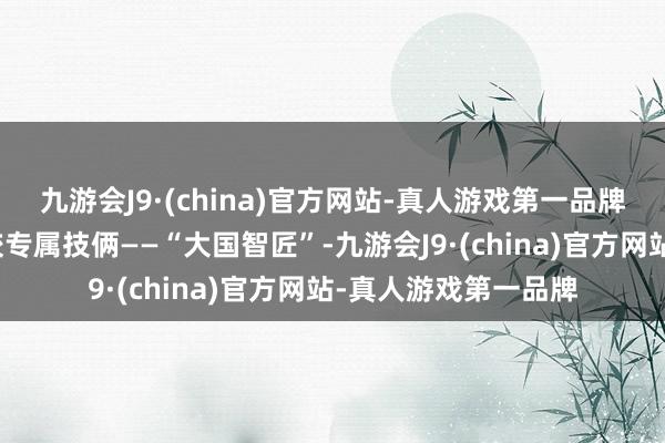 九游会J9·(china)官方网站-真人游戏第一品牌共同推出了做事院校专属技俩——“大国智匠”-九游会J9·(china)官方网站-真人游戏第一品牌