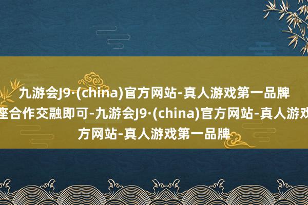 九游会J9·(china)官方网站-真人游戏第一品牌能确保合座合作交融即可-九游会J9·(china)官方网站-真人游戏第一品牌