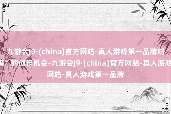 九游会J9·(china)官方网站-真人游戏第一品牌对于“前驱者”的创作机会-九游会J9·(china)官方网站-真人游戏第一品牌