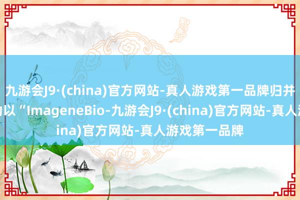 九游会J9·(china)官方网站-真人游戏第一品牌归并后的公司策动以“ImageneBio-九游会J9·(china)官方网站-真人游戏第一品牌