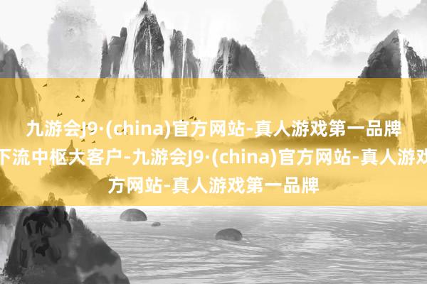 九游会J9·(china)官方网站-真人游戏第一品牌深度绑定下流中枢大客户-九游会J9·(china)官方网站-真人游戏第一品牌