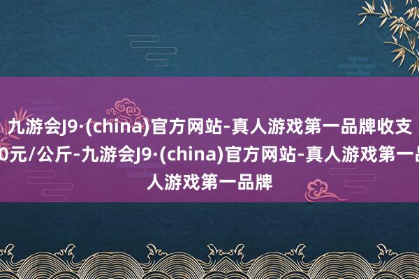 九游会J9·(china)官方网站-真人游戏第一品牌收支2.00元/公斤-九游会J9·(china)官方网站-真人游戏第一品牌