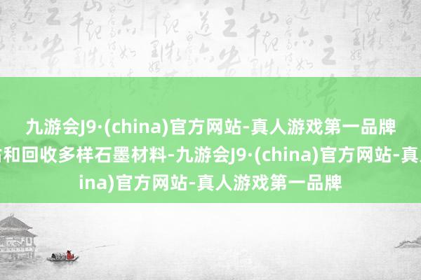 九游会J9·(china)官方网站-真人游戏第一品牌或者准确地评估和回收多样石墨材料-九游会J9·(china)官方网站-真人游戏第一品牌