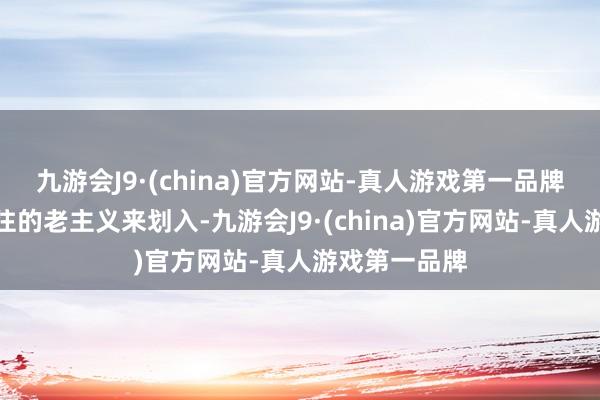 九游会J9·(china)官方网站-真人游戏第一品牌不再是按已往的老主义来划入-九游会J9·(china)官方网站-真人游戏第一品牌