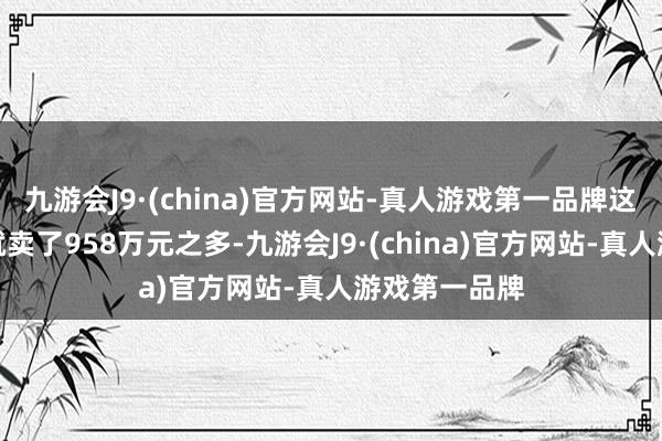 九游会J9·(china)官方网站-真人游戏第一品牌这位客户一次就卖了958万元之多-九游会J9·(china)官方网站-真人游戏第一品牌