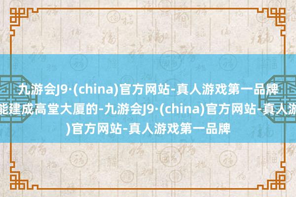 九游会J9·(china)官方网站-真人游戏第一品牌生涯是不可能建成高堂大厦的-九游会J9·(china)官方网站-真人游戏第一品牌