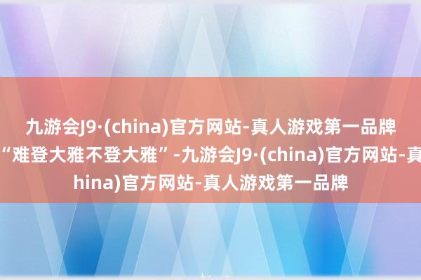 九游会J9·(china)官方网站-真人游戏第一品牌有的东说念主又“难登大雅不登大雅”-九游会J9·(china)官方网站-真人游戏第一品牌