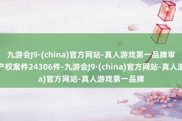 九游会J9·(china)官方网站-真人游戏第一品牌审结一审学问产权案件24306件-九游会J9·(china)官方网站-真人游戏第一品牌