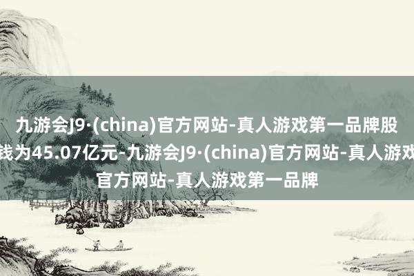 九游会J9·(china)官方网站-真人游戏第一品牌股权转让价钱为45.07亿元-九游会J9·(china)官方网站-真人游戏第一品牌