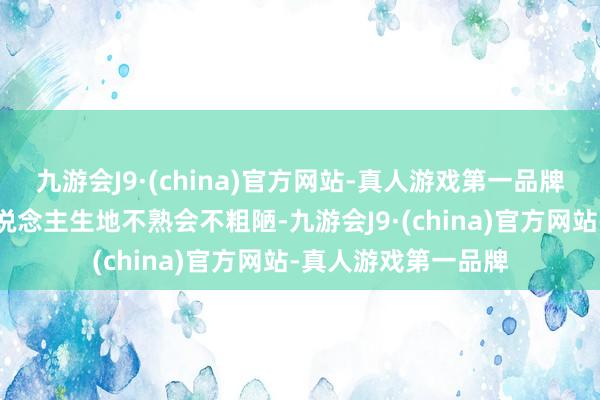 九游会J9·(china)官方网站-真人游戏第一品牌也因为她知说念东说念主生地不熟会不粗陋-九游会J9·(china)官方网站-真人游戏第一品牌