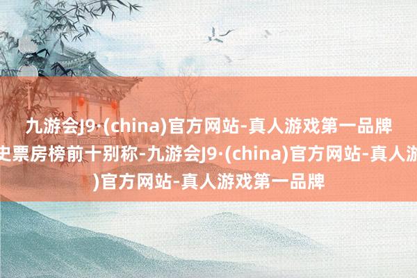 九游会J9·(china)官方网站-真人游戏第一品牌干涉中国影史票房榜前十别称-九游会J9·(china)官方网站-真人游戏第一品牌