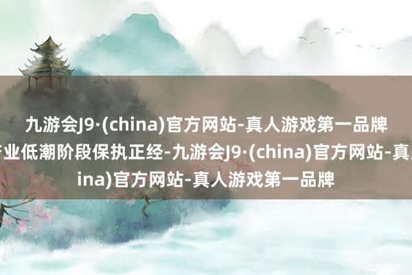 九游会J9·(china)官方网站-真人游戏第一品牌主业在周期性产业低潮阶段保执正经-九游会J9·(china)官方网站-真人游戏第一品牌